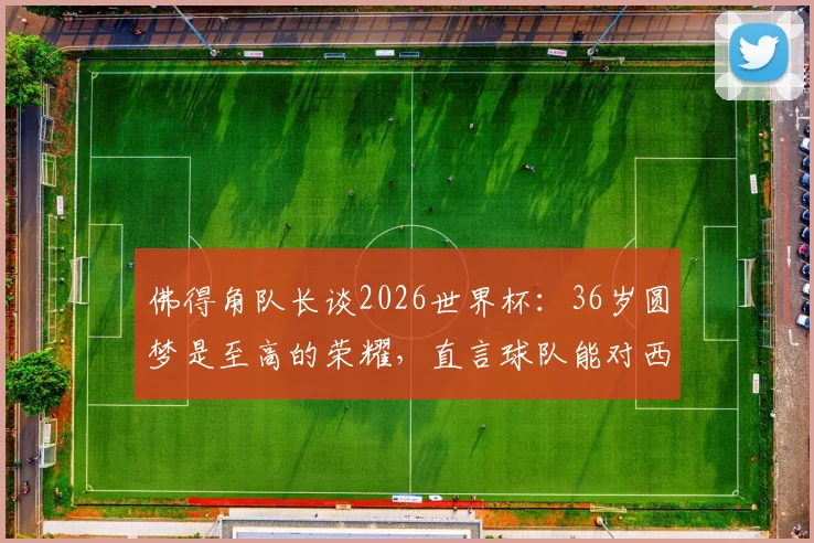 佛得角队长谈2026世界杯:36岁圆梦是至高的荣耀,直言球队能对西班牙构成威胁