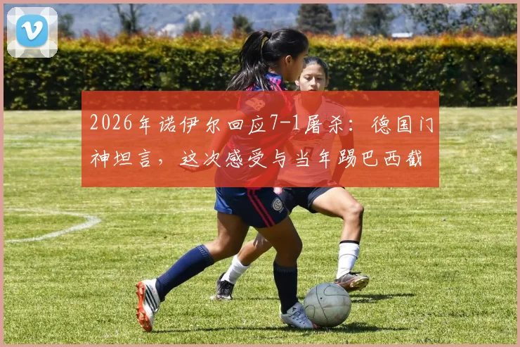 2026年诺伊尔回应7-1屠杀：德国门神坦言，这次感受与当年踢巴西截然不同