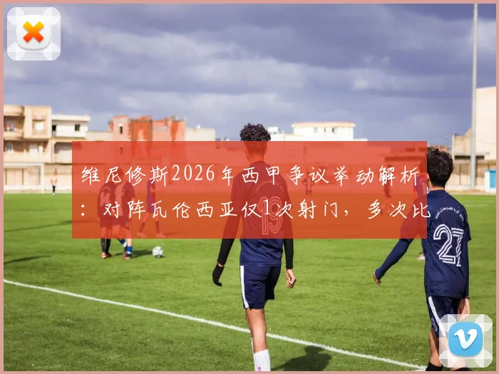 维尼修斯2026年西甲争议举动解析:对阵瓦伦西亚仅1次射门,多次比出15座欧冠手势回应球迷挑衅
