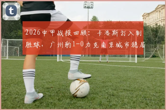 2026中甲战报回顾：卡洛斯打入制胜球，广州豹1-0力克南京城市稳居榜首，附最新积分榜分析
