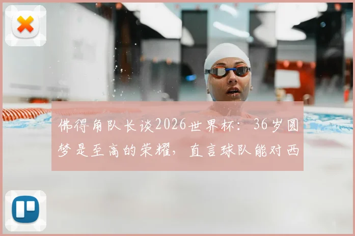 佛得角队长谈2026世界杯:36岁圆梦是至高的荣耀,直言球队能对西班牙构成威胁
