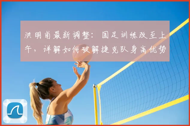 洪明甫最新调整:国足训练改至上午,详解如何破解捷克队身高优势备战2026